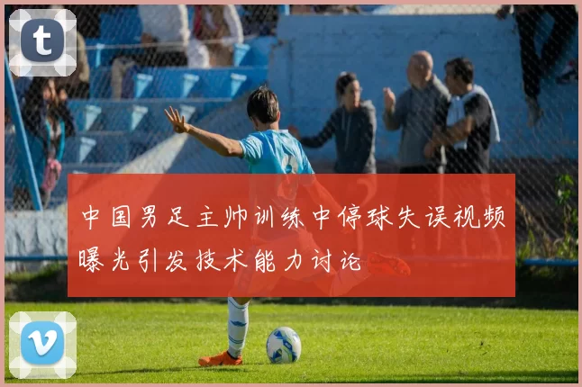 中国男足主帅训练中停球失误视频曝光引发技术能力讨论