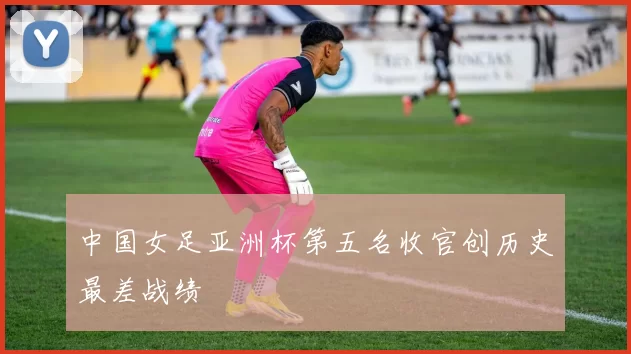 中国女足亚洲杯第五名收官创历史最差战绩