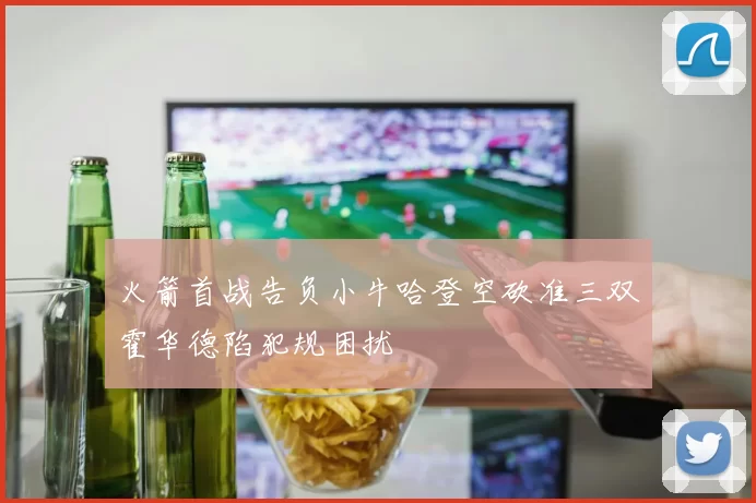 火箭首战告负小牛哈登空砍准三双霍华德陷犯规困扰