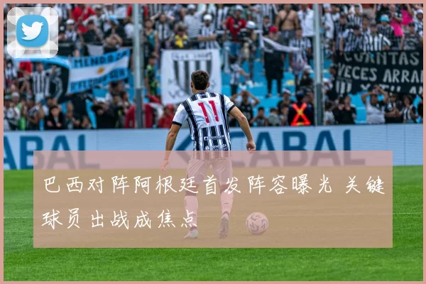 巴西对阵阿根廷首发阵容曝光 关键球员出战成焦点