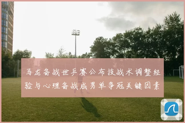 马龙备战世乒赛公布技战术调整经验与心理备战成男单争冠关键因素