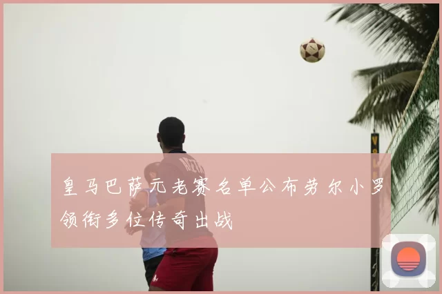 皇马巴萨元老赛名单公布劳尔小罗领衔多位传奇出战
