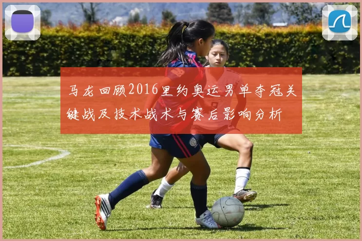 马龙回顾2016里约奥运男单夺冠关键战及技术战术与赛后影响分析