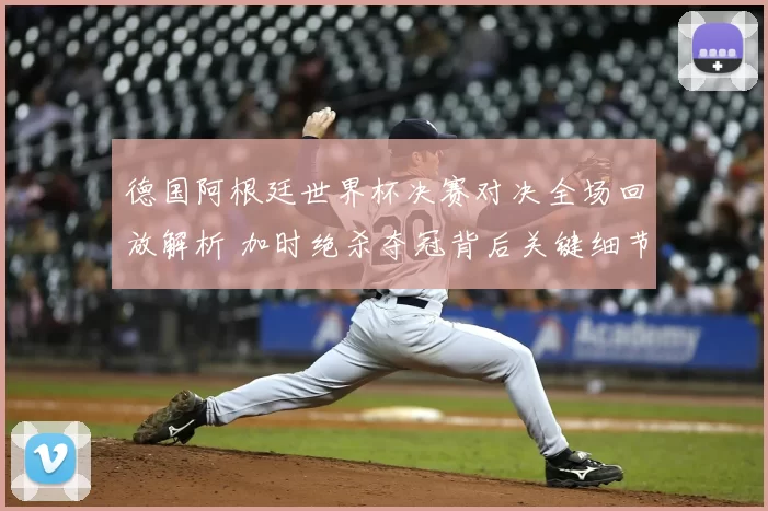 德国阿根廷世界杯决赛对决全场回放解析 加时绝杀夺冠背后关键细节