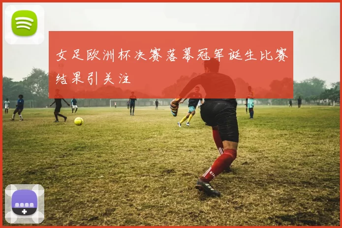 女足欧洲杯决赛落幕冠军诞生比赛结果引关注
