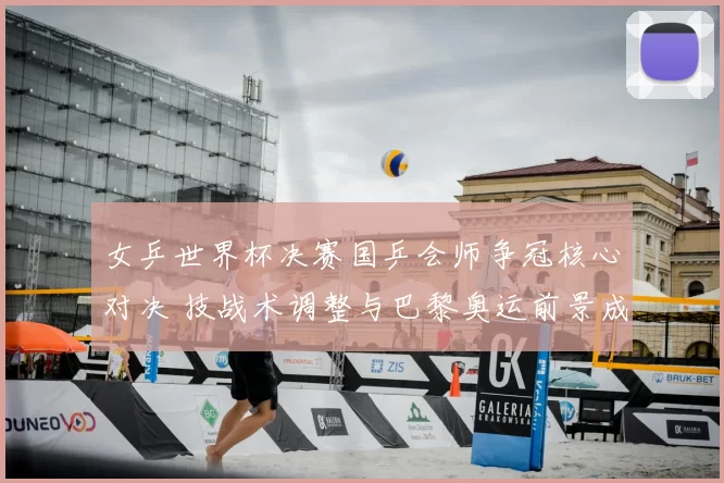 女乒世界杯决赛国乒会师争冠核心对决 技战术调整与巴黎奥运前景成焦点