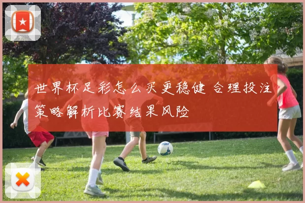 世界杯足彩怎么买更稳健 合理投注策略解析比赛结果风险