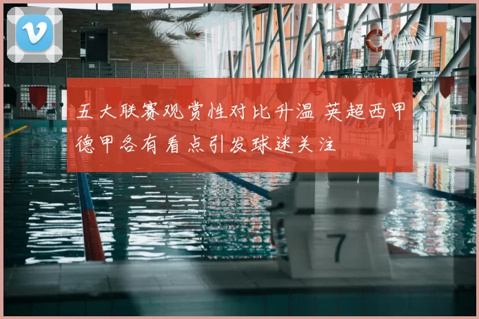五大联赛观赏性对比升温 英超西甲德甲各有看点引发球迷关注