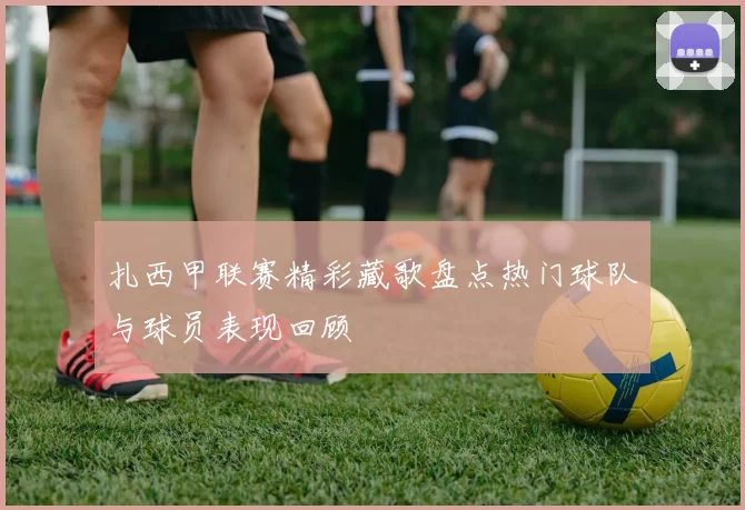 扎西甲联赛精彩藏歌盘点热门球队与球员表现回顾