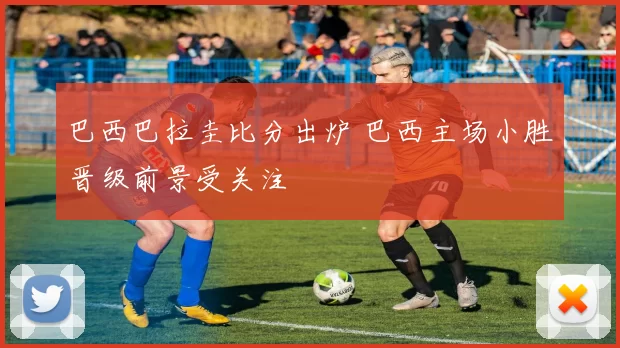 巴西巴拉圭比分出炉 巴西主场小胜晋级前景受关注