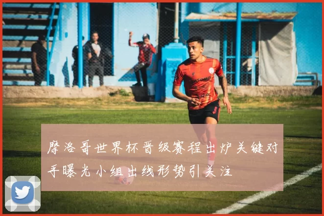 摩洛哥世界杯晋级赛程出炉关键对手曝光小组出线形势引关注