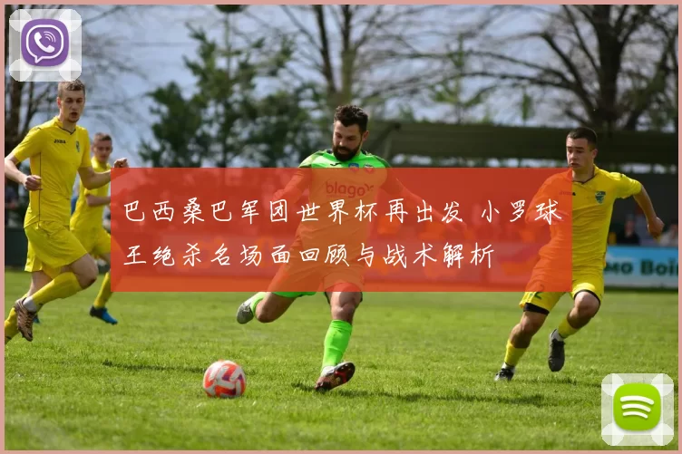 巴西桑巴军团世界杯再出发 小罗球王绝杀名场面回顾与战术解析