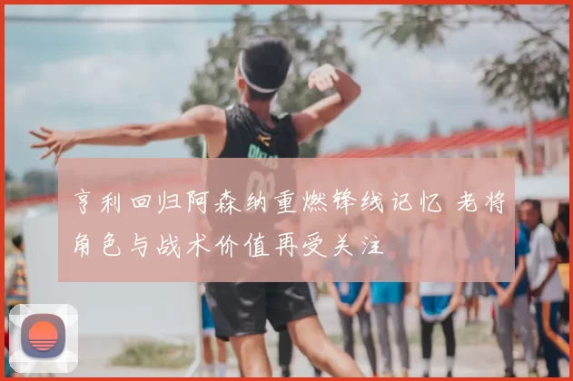 亨利回归阿森纳重燃锋线记忆 老将角色与战术价值再受关注