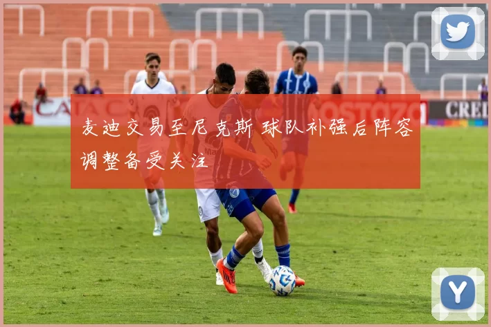 麦迪交易至尼克斯 球队补强后阵容调整备受关注