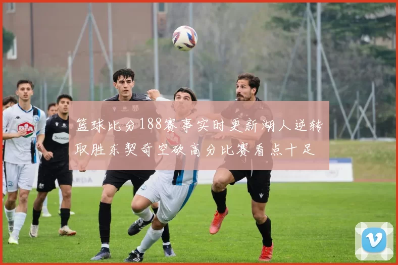篮球比分188赛事实时更新湖人逆转取胜东契奇空砍高分比赛看点十足