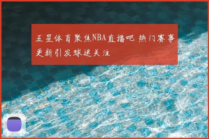 五星体育聚焦NBA直播吧 热门赛事更新引发球迷关注