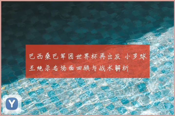 巴西桑巴军团世界杯再出发 小罗球王绝杀名场面回顾与战术解析