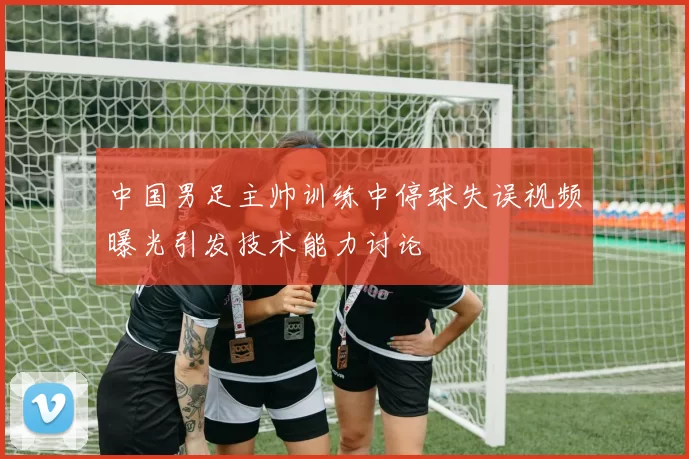 中国男足主帅训练中停球失误视频曝光引发技术能力讨论