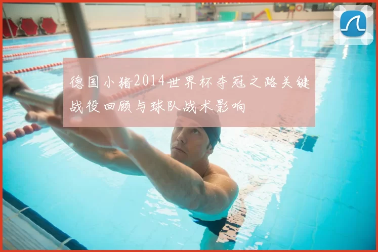 德国小猪2014世界杯夺冠之路关键战役回顾与球队战术影响