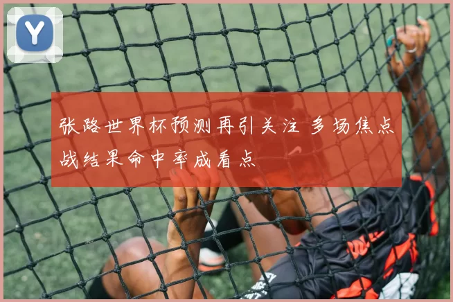 张路世界杯预测再引关注 多场焦点战结果命中率成看点