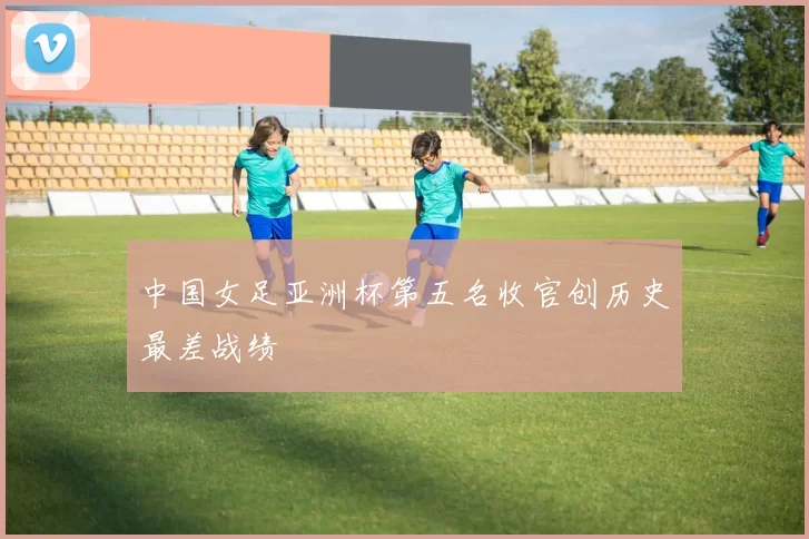 中国女足亚洲杯第五名收官创历史最差战绩
