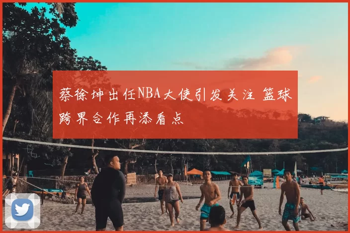 蔡徐坤出任NBA大使引发关注 篮球跨界合作再添看点