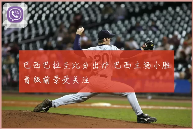 巴西巴拉圭比分出炉 巴西主场小胜晋级前景受关注