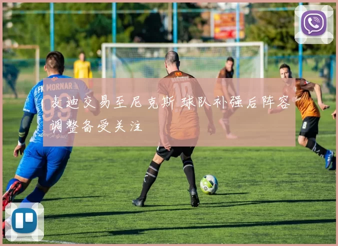 麦迪交易至尼克斯 球队补强后阵容调整备受关注