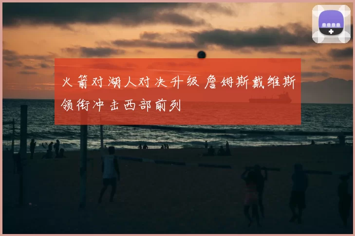 火箭对湖人对决升级 詹姆斯戴维斯领衔冲击西部前列