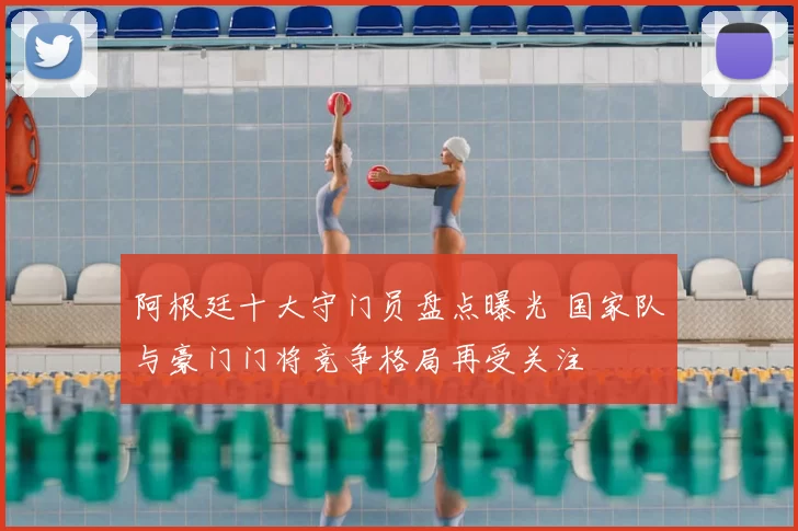 阿根廷十大守门员盘点曝光 国家队与豪门门将竞争格局再受关注