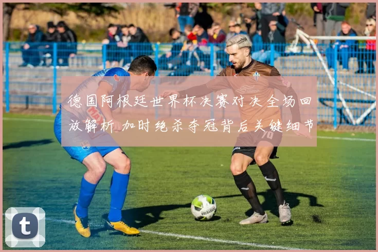 德国阿根廷世界杯决赛对决全场回放解析 加时绝杀夺冠背后关键细节