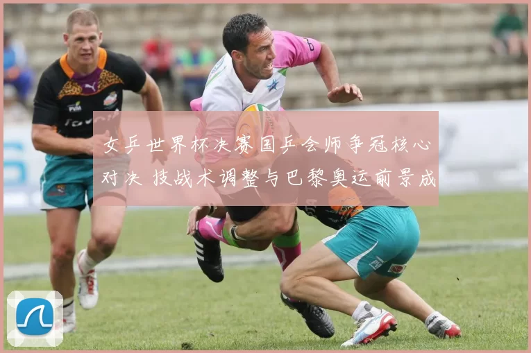 女乒世界杯决赛国乒会师争冠核心对决 技战术调整与巴黎奥运前景成焦点