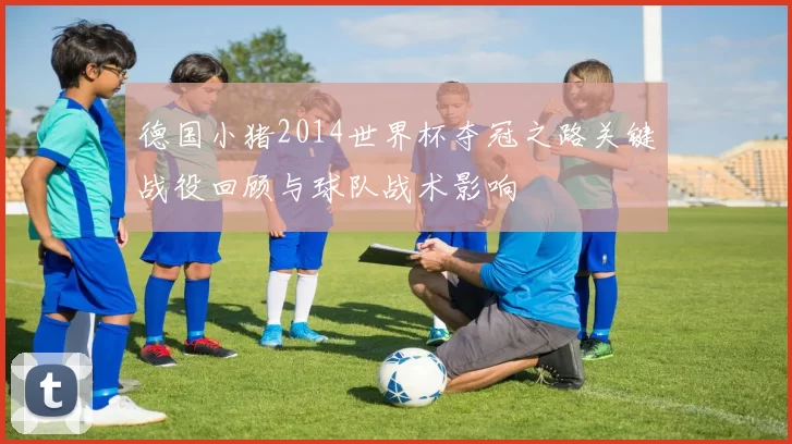 德国小猪2014世界杯夺冠之路关键战役回顾与球队战术影响
