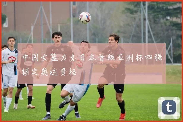 中国女篮力克日本晋级亚洲杯四强锁定奥运资格