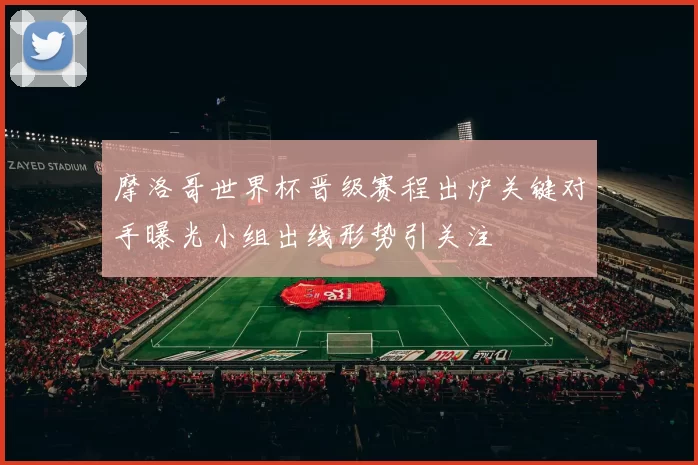 摩洛哥世界杯晋级赛程出炉关键对手曝光小组出线形势引关注