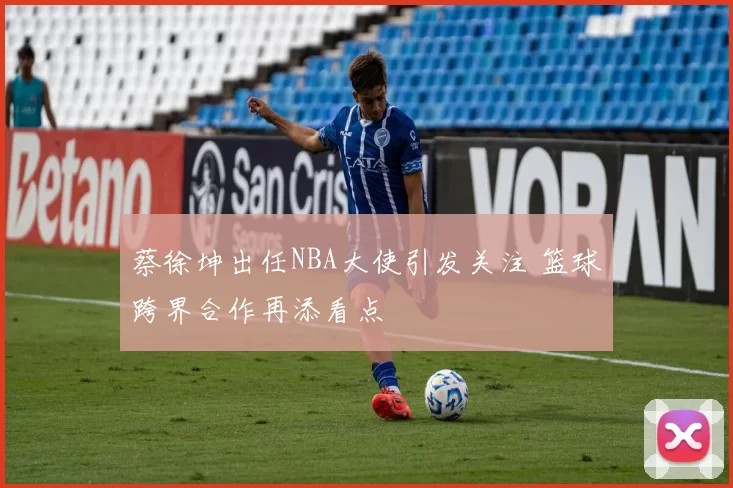 蔡徐坤出任NBA大使引发关注 篮球跨界合作再添看点