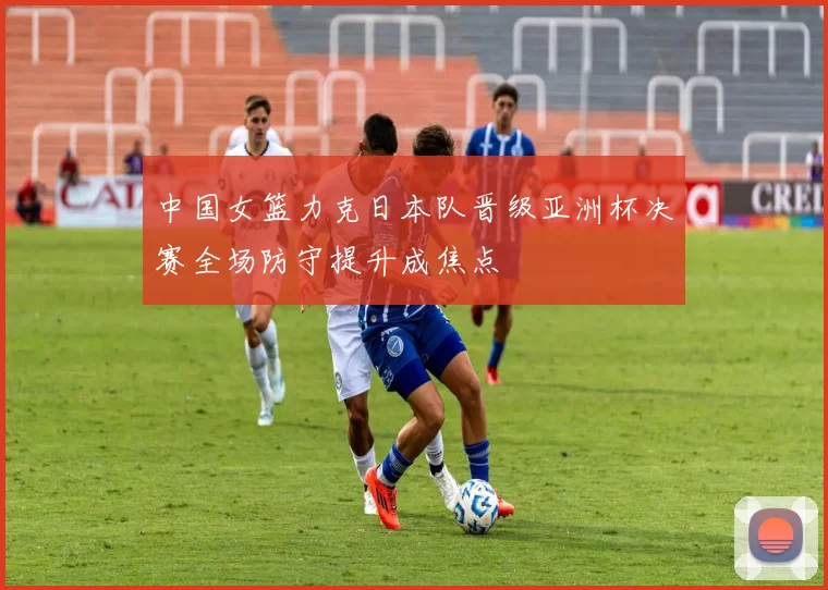 中国女篮力克日本队晋级亚洲杯决赛全场防守提升成焦点