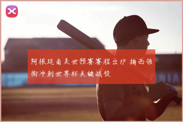 阿根廷南美世预赛赛程出炉 梅西领衔冲刺世界杯关键战役