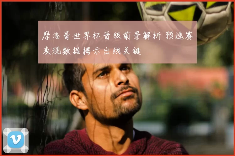摩洛哥世界杯晋级前景解析 预选赛表现数据揭示出线关键