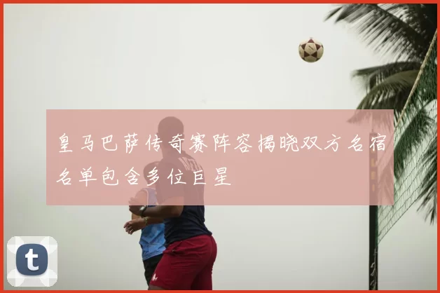 皇马巴萨传奇赛阵容揭晓双方名宿名单包含多位巨星