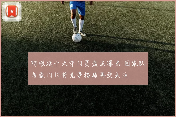阿根廷十大守门员盘点曝光 国家队与豪门门将竞争格局再受关注