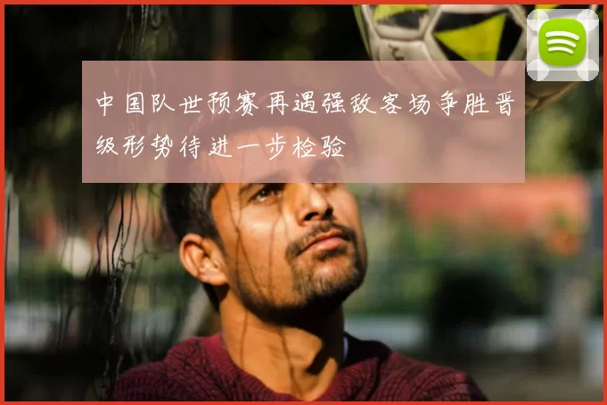 中国队世预赛再遇强敌客场争胜晋级形势待进一步检验