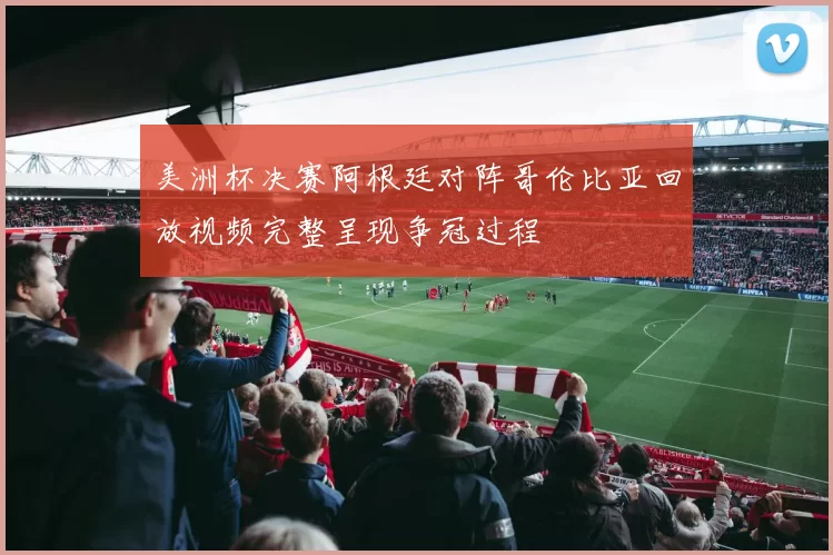 美洲杯决赛阿根廷对阵哥伦比亚回放视频完整呈现争冠过程