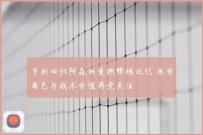 亨利回归阿森纳重燃锋线记忆 老将角色与战术价值再受关注