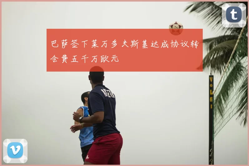 巴萨签下莱万多夫斯基达成协议转会费五千万欧元