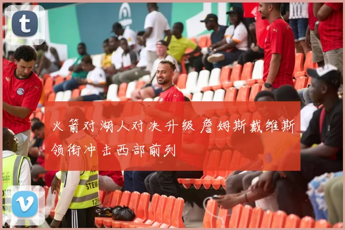 火箭对湖人对决升级 詹姆斯戴维斯领衔冲击西部前列