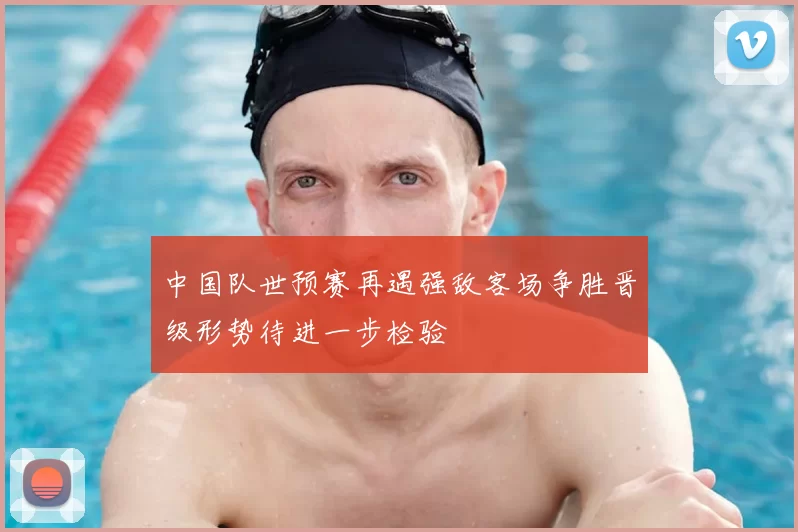中国队世预赛再遇强敌客场争胜晋级形势待进一步检验