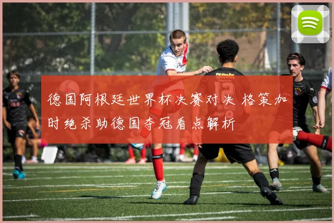 德国阿根廷世界杯决赛对决 格策加时绝杀助德国夺冠看点解析