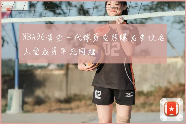 NBA96黄金一代球员合照曝光多位名人堂成员罕见同框