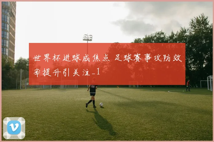 世界杯进球成焦点 足球赛事攻防效率提升引关注_1